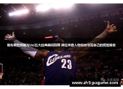 勒布朗詹姆斯与Uzi五大经典瞬间回顾 两位传奇人物如何书写自己的辉煌篇章