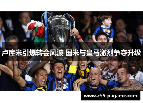 卢库米引爆转会风波 国米与皇马激烈争夺升级