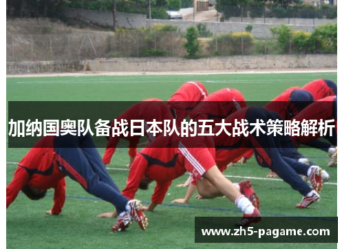 加纳国奥队备战日本队的五大战术策略解析