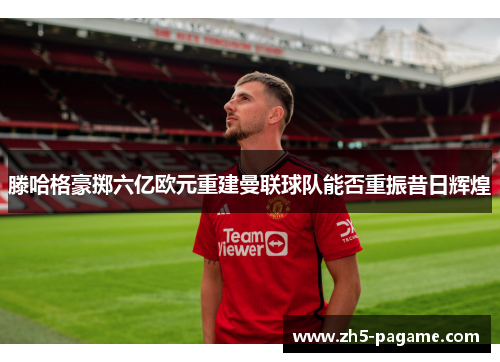 滕哈格豪掷六亿欧元重建曼联球队能否重振昔日辉煌