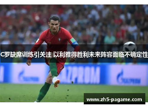C罗缺席训练引关注 以利雅得胜利未来阵容面临不确定性