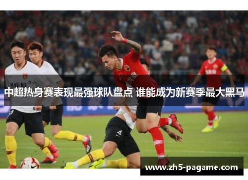 中超热身赛表现最强球队盘点 谁能成为新赛季最大黑马 中超热身赛表现最强球队盘点 谁能成为新赛季最大黑马