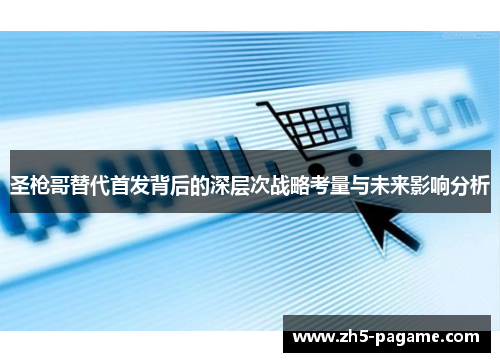 圣枪哥替代首发背后的深层次战略考量与未来影响分析