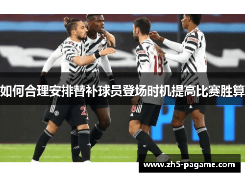 如何合理安排替补球员登场时机提高比赛胜算 如何合理安排替补球员登场时机提高比赛胜算
