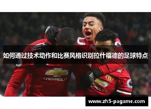 如何通过技术动作和比赛风格识别拉什福德的足球特点
