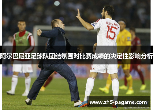 阿尔巴尼亚足球队团结氛围对比赛成绩的决定性影响分析