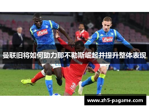 曼联旧将如何助力那不勒斯崛起并提升整体表现 曼联旧将如何助力那不勒斯崛起并提升整体表现