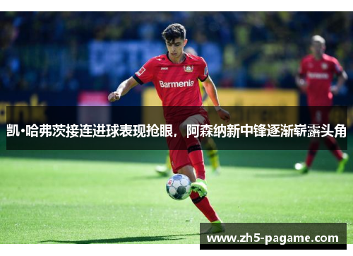 凯·哈弗茨接连进球表现抢眼，阿森纳新中锋逐渐崭露头角