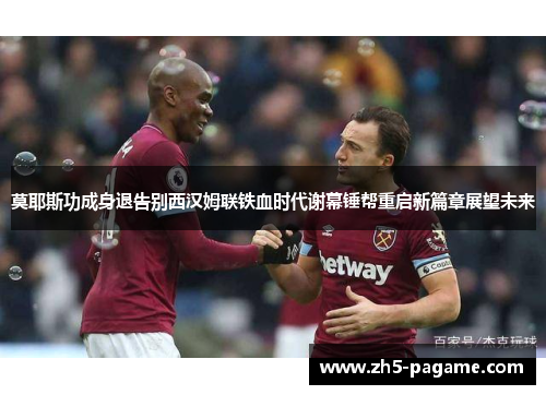 莫耶斯功成身退告别西汉姆联铁血时代谢幕锤帮重启新篇章展望未来