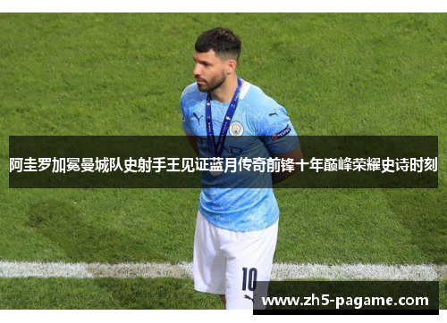 阿圭罗加冕曼城队史射手王见证蓝月传奇前锋十年巅峰荣耀史诗时刻