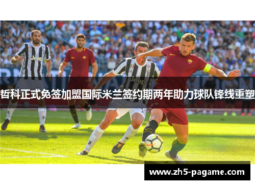 哲科正式免签加盟国际米兰签约期两年助力球队锋线重塑